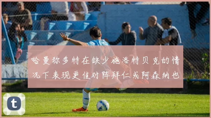 哈曼称多特在缺少施洛特贝克的情况下表现更佳对阵拜仁或阿森纳也有胜算