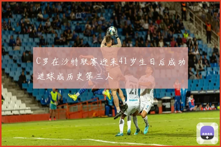 C罗在沙特联赛迎来41岁生日后成功进球成历史第三人