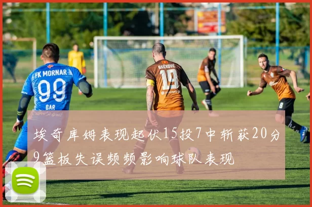 埃奇库姆表现起伏15投7中斩获20分9篮板失误频频影响球队表现
