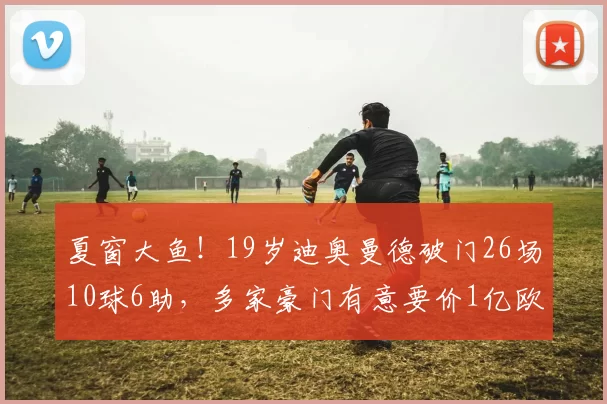 夏窗大鱼！19岁迪奥曼德破门26场10球6助，多家豪门有意要价1亿欧