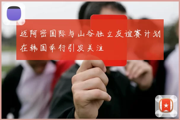 迈阿密国际与山谷独立友谊赛计划在韩国举行引发关注