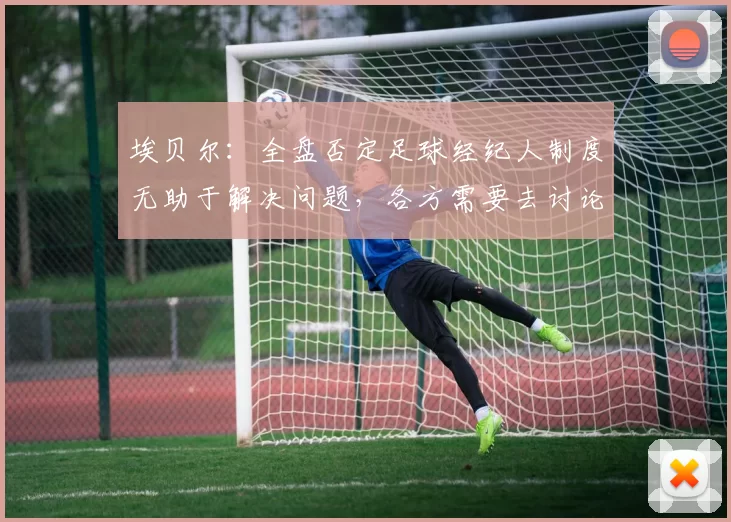 埃贝尔：全盘否定足球经纪人制度无助于解决问题，各方需要去讨论