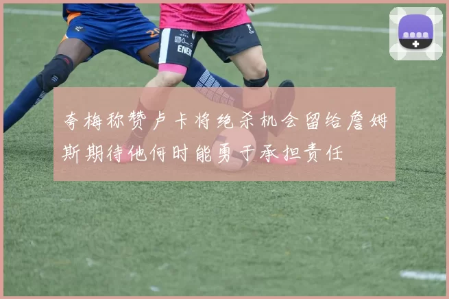 夸梅称赞卢卡将绝杀机会留给詹姆斯期待他何时能勇于承担责任