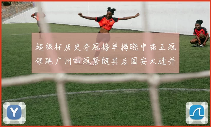 超级杯历史夺冠榜单揭晓申花五冠领跑广州四冠紧随其后国安大连并列第三