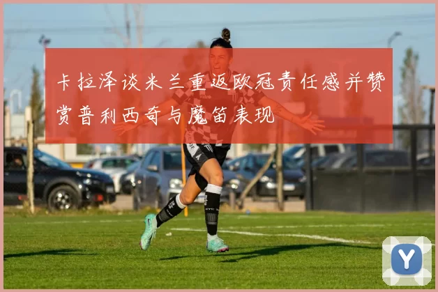 卡拉泽谈米兰重返欧冠责任感并赞赏普利西奇与魔笛表现