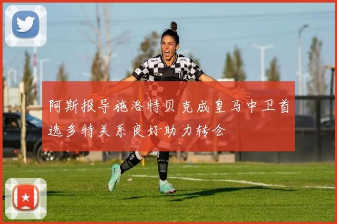 阿斯报导施洛特贝克成皇马中卫首选多特关系良好助力转会