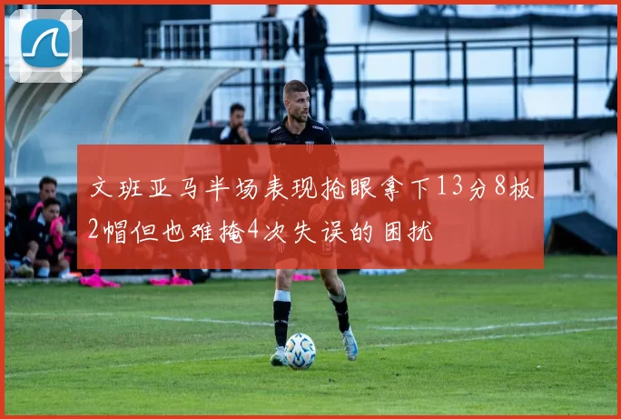 文班亚马半场表现抢眼拿下13分8板2帽但也难掩4次失误的困扰