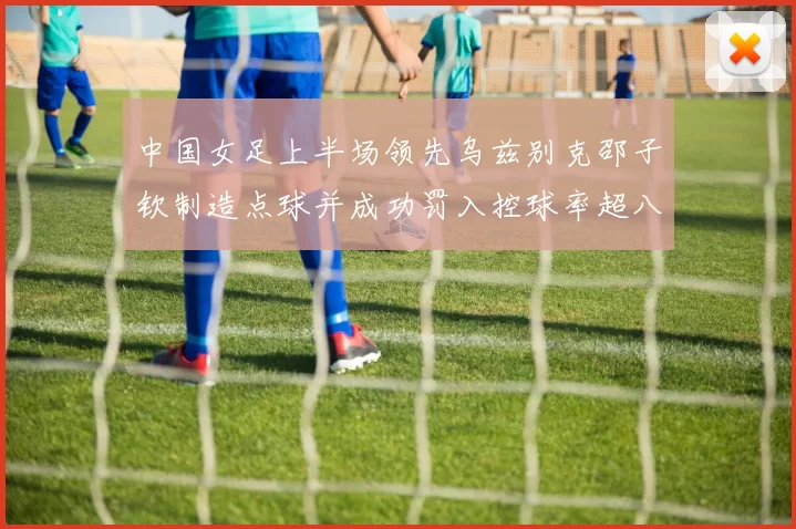 中国女足上半场领先乌兹别克邵子钦制造点球并成功罚入控球率超八成
