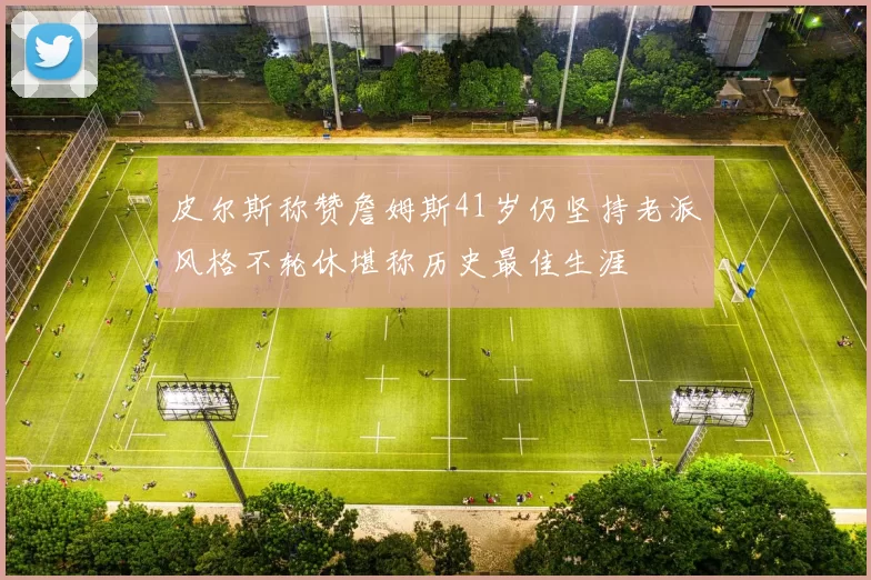 皮尔斯称赞詹姆斯41岁仍坚持老派风格不轮休堪称历史最佳生涯