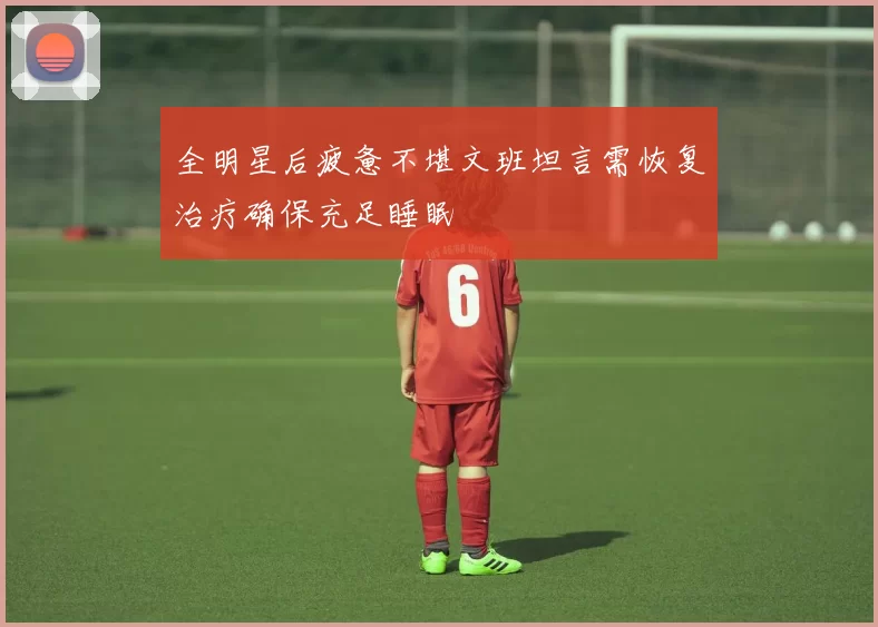 全明星后疲惫不堪文班坦言需恢复治疗确保充足睡眠