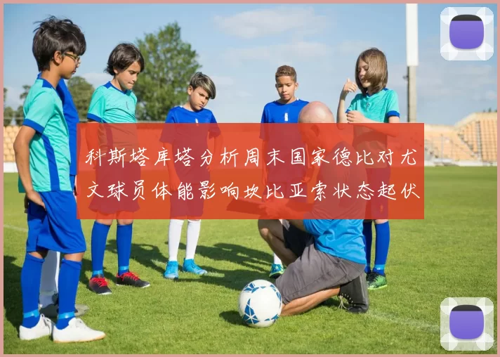科斯塔库塔分析周末国家德比对尤文球员体能影响坎比亚索状态起伏不定