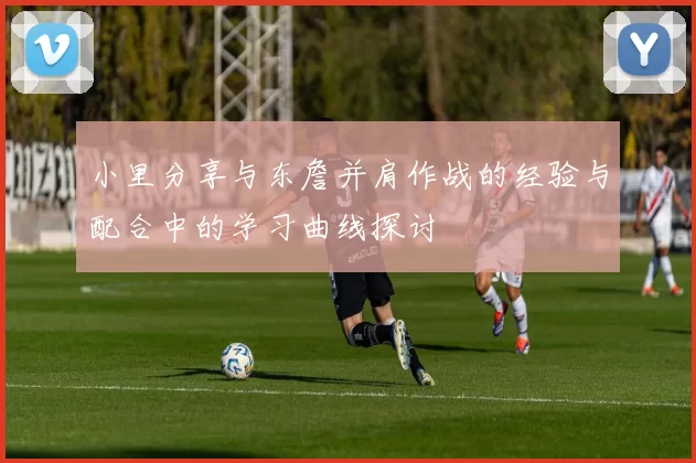 小里分享与东詹并肩作战的经验与配合中的学习曲线探讨