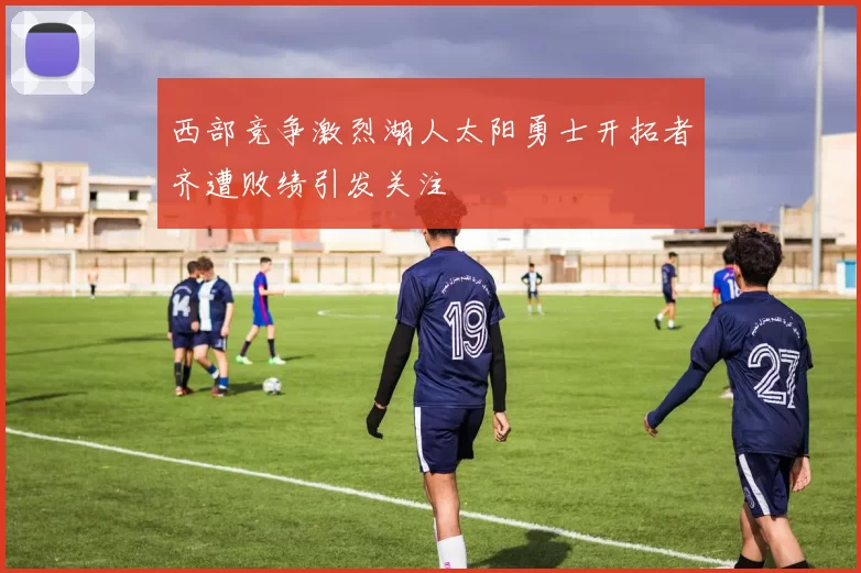 西部竞争激烈湖人太阳勇士开拓者齐遭败绩引发关注