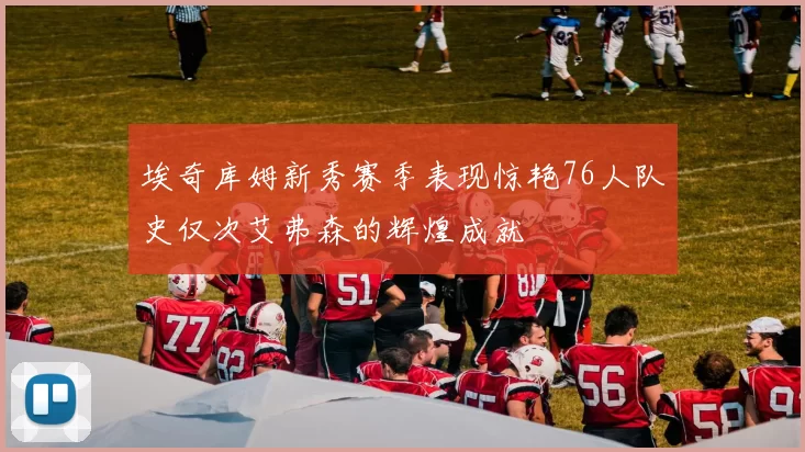 埃奇库姆新秀赛季表现惊艳76人队史仅次艾弗森的辉煌成就