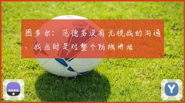 图多尔：范德芬没有无视我的沟通，我当时是对整个防线讲话
