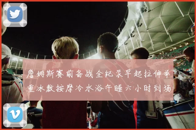 詹姆斯赛前备战全纪录早起拉伸举重冰敷按摩冷水浴午睡六小时到场准备