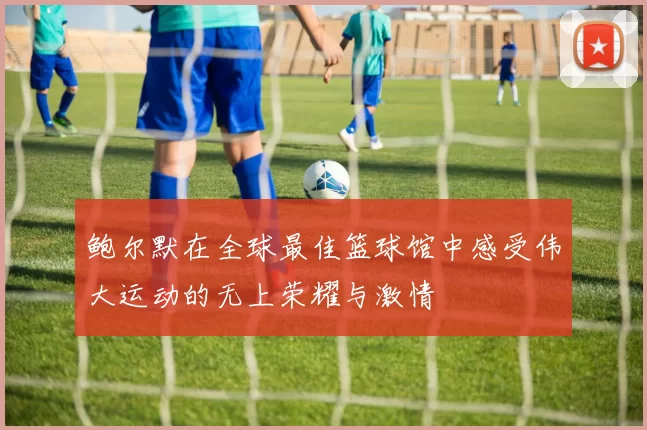 鲍尔默在全球最佳篮球馆中感受伟大运动的无上荣耀与激情