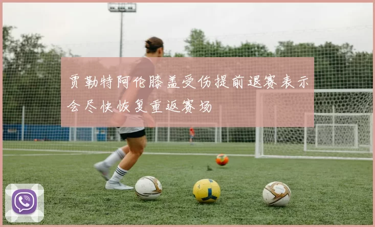 贾勒特阿伦膝盖受伤提前退赛表示会尽快恢复重返赛场